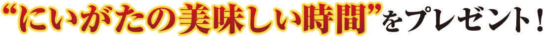 にいがたの“美味しい時間”をプレゼント!